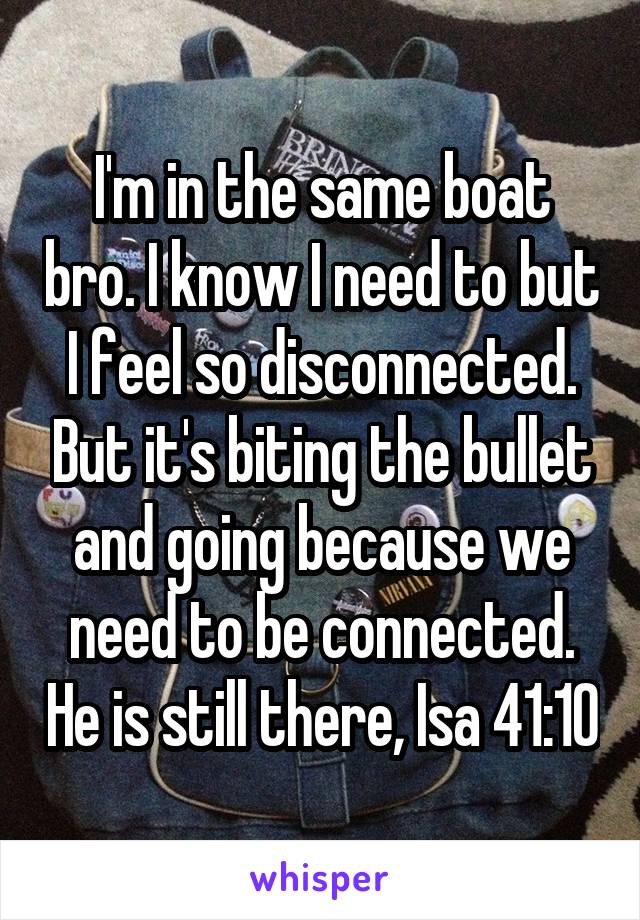 I'm in the same boat bro. I know I need to but I feel so disconnected. But it's biting the bullet and going because we need to be connected. He is still there, Isa 41:10