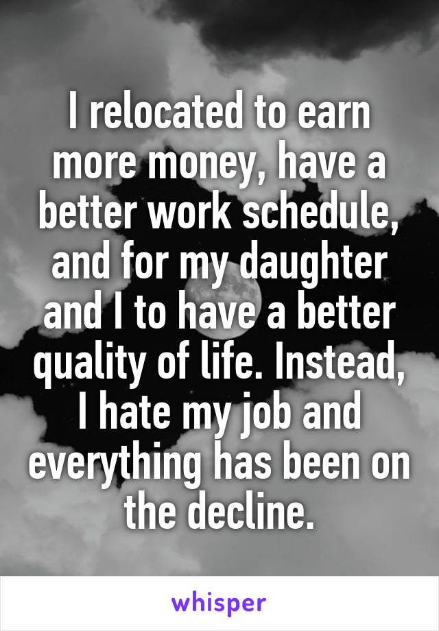 I relocated to earn more money, have a better work schedule, and for my daughter and I to have a better quality of life. Instead, I hate my job and everything has been on the decline.