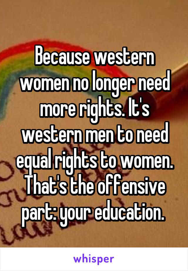 Because western women no longer need more rights. It's western men to need equal rights to women. That's the offensive part: your education. 