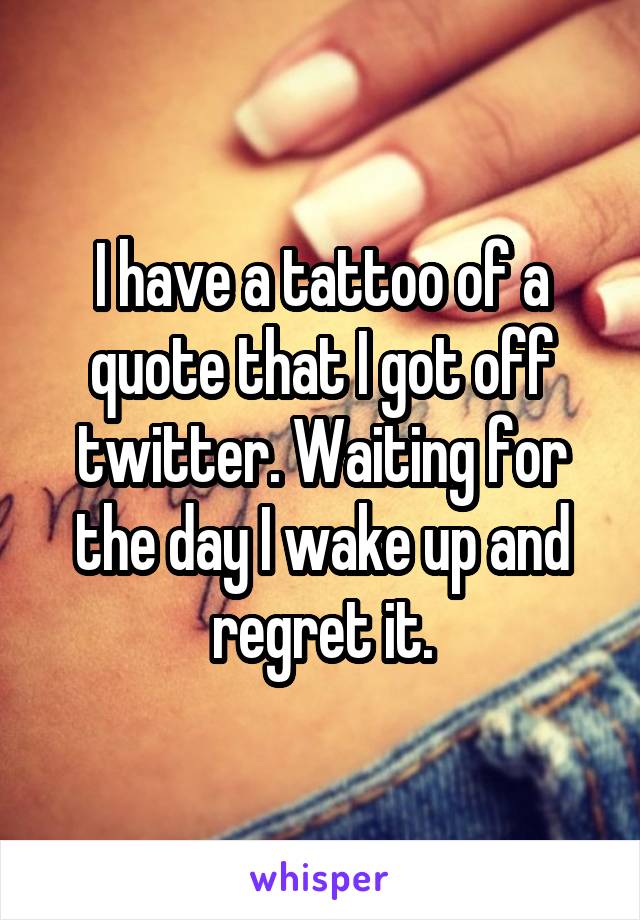 I have a tattoo of a quote that I got off twitter. Waiting for the day I wake up and regret it.
