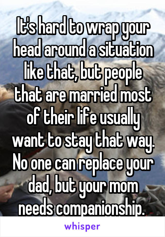 It's hard to wrap your head around a situation like that, but people that are married most of their life usually want to stay that way. No one can replace your dad, but your mom needs companionship. 