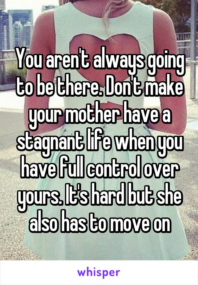 You aren't always going to be there. Don't make your mother have a stagnant life when you have full control over yours. It's hard but she also has to move on