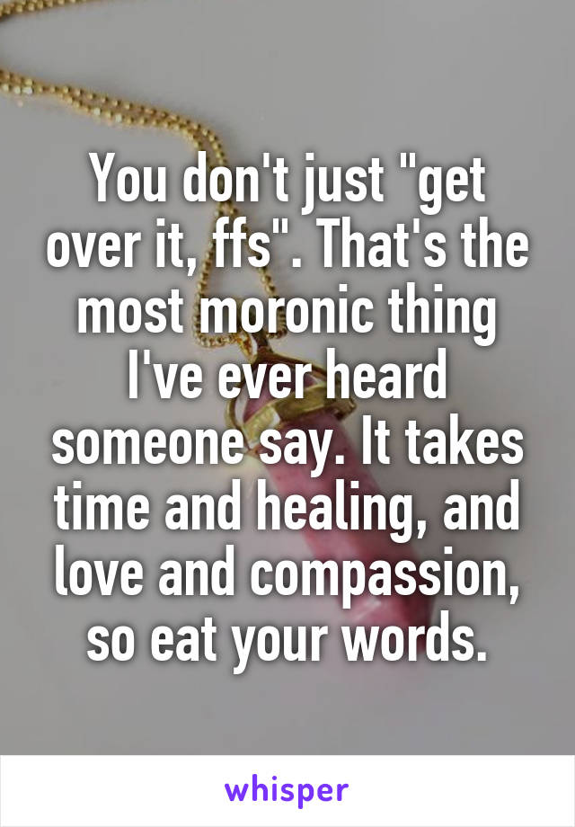 You don't just "get over it, ffs". That's the most moronic thing I've ever heard someone say. It takes time and healing, and love and compassion, so eat your words.