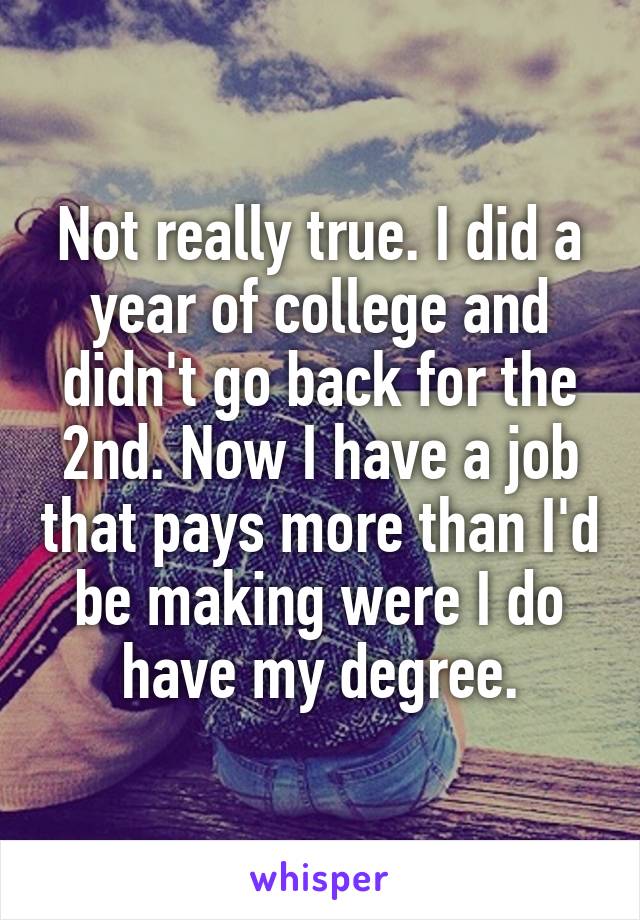 Not really true. I did a year of college and didn't go back for the 2nd. Now I have a job that pays more than I'd be making were I do have my degree.