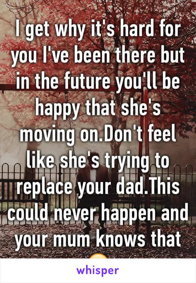 I get why it's hard for you I've been there but in the future you'll be happy that she's moving on.Don't feel like she's trying to replace your dad.This could never happen and your mum knows that 😊