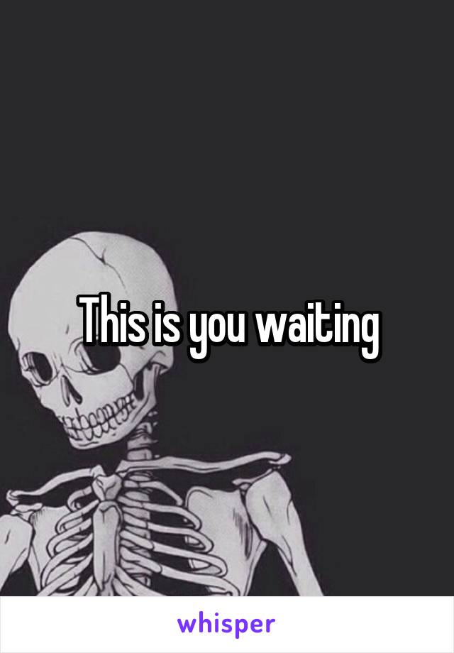 This is you waiting