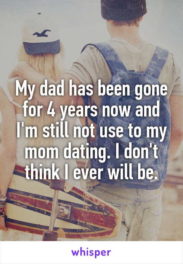 My dad has been gone for 4 years now and I'm still not use to my mom dating. I don't think I ever will be.