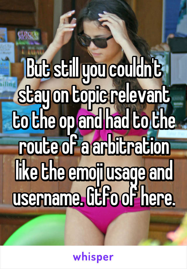 But still you couldn't stay on topic relevant to the op and had to the route of a arbitration like the emoji usage and username. Gtfo of here.