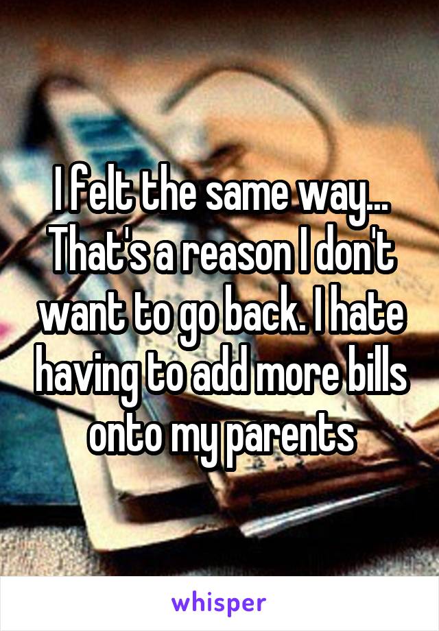 I felt the same way... That's a reason I don't want to go back. I hate having to add more bills onto my parents