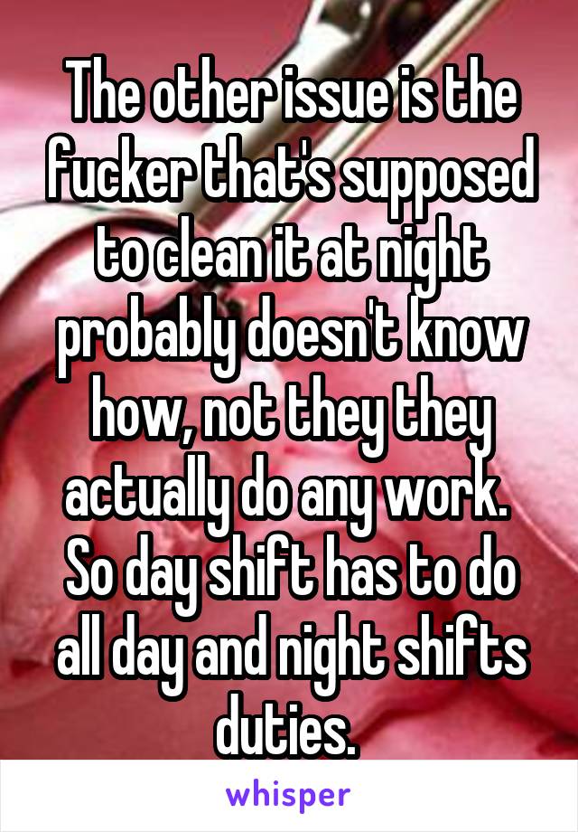 The other issue is the fucker that's supposed to clean it at night probably doesn't know how, not they they actually do any work.  So day shift has to do all day and night shifts duties. 