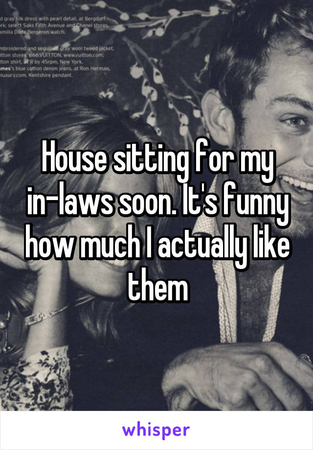 House sitting for my in-laws soon. It's funny how much I actually like them