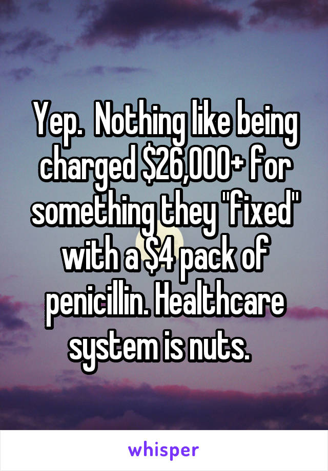 Yep.  Nothing like being charged $26,000+ for something they "fixed" with a $4 pack of penicillin. Healthcare system is nuts.  