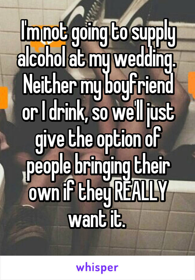I'm not going to supply alcohol at my wedding. 
Neither my boyfriend or I drink, so we'll just give the option of people bringing their own if they REALLY want it. 
