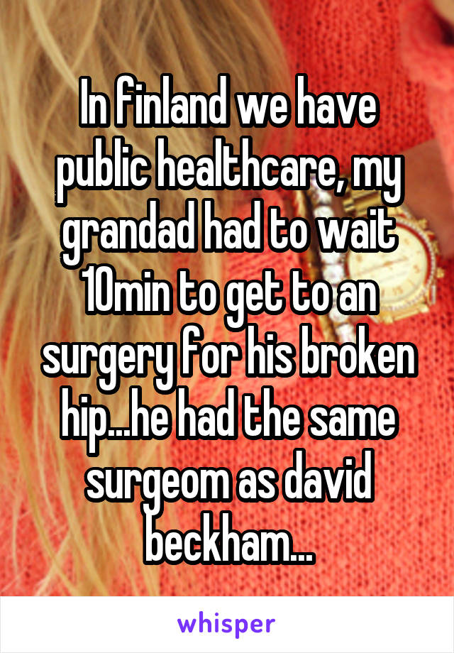 In finland we have public healthcare, my grandad had to wait 10min to get to an surgery for his broken hip...he had the same surgeom as david beckham...