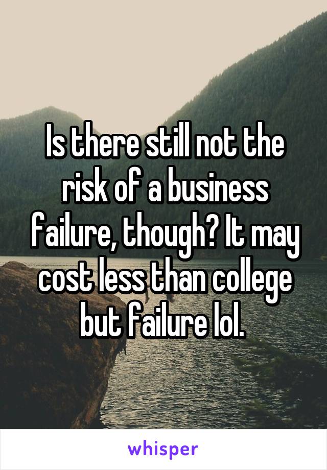 Is there still not the risk of a business failure, though? It may cost less than college but failure lol. 