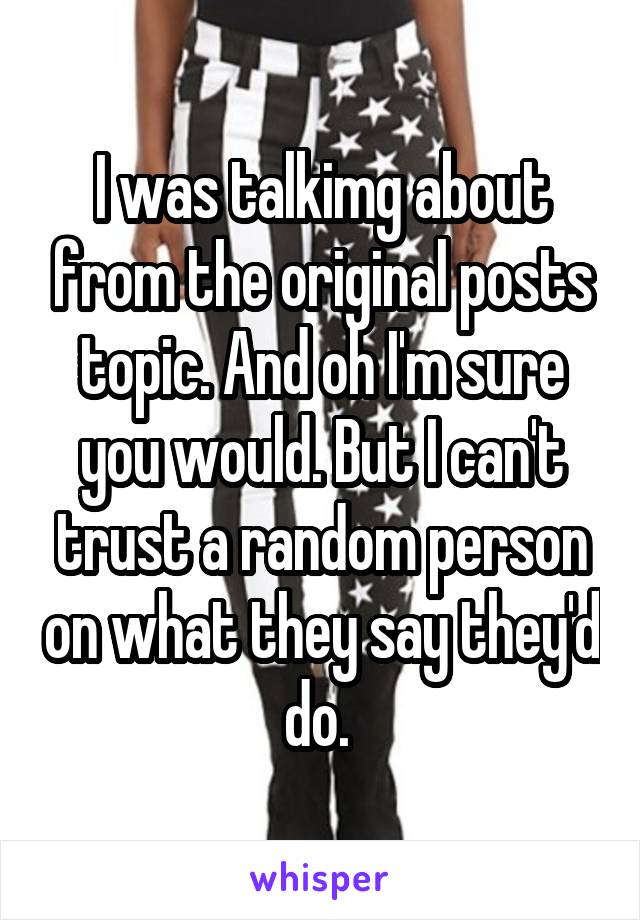 I was talkimg about from the original posts topic. And oh I'm sure you would. But I can't trust a random person on what they say they'd do. 