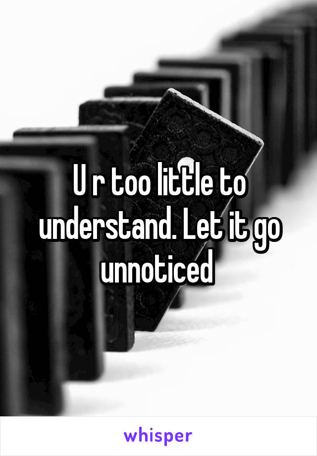 U r too little to understand. Let it go unnoticed 