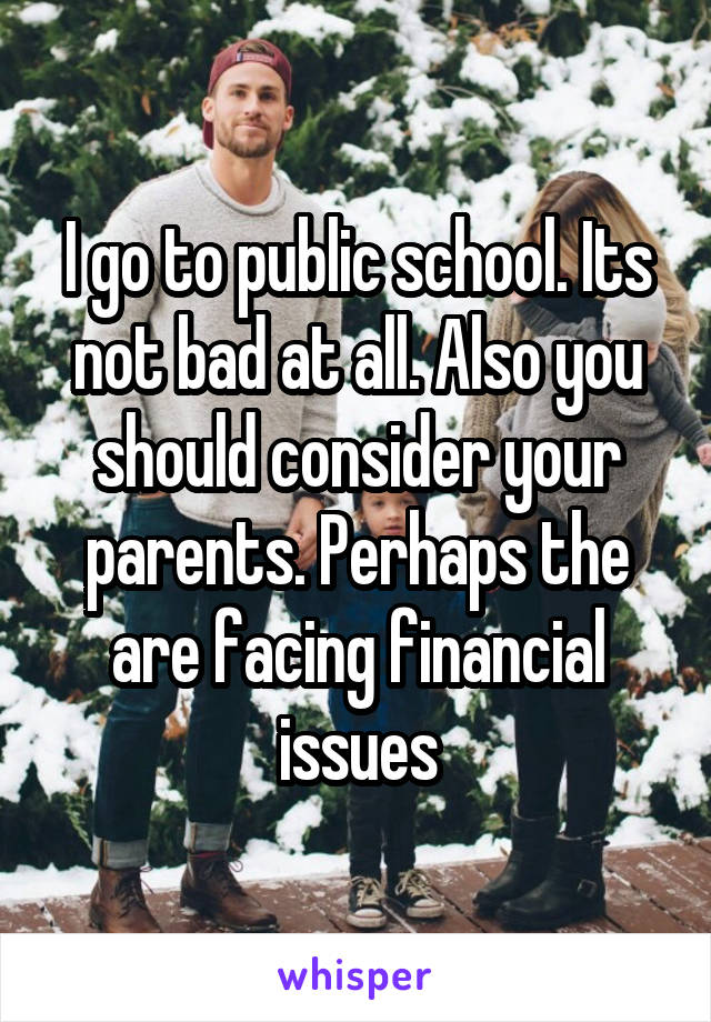 I go to public school. Its not bad at all. Also you should consider your parents. Perhaps the are facing financial issues