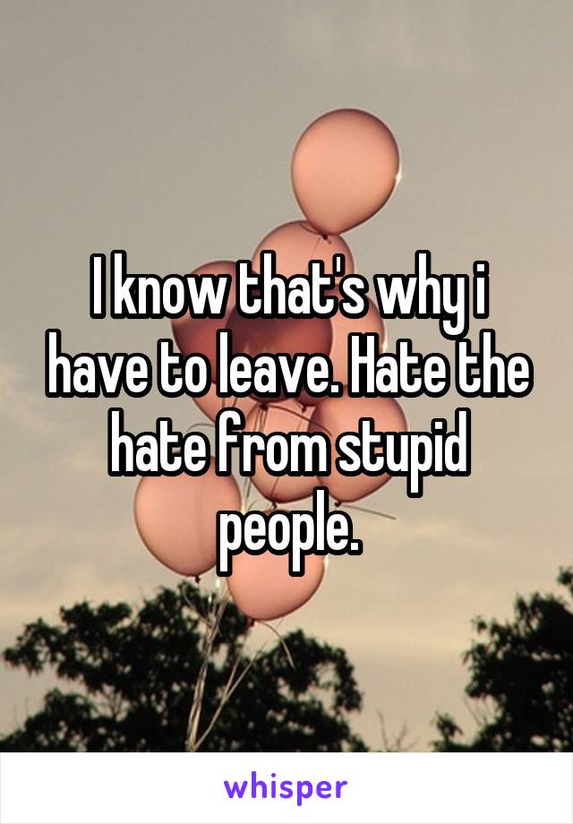 I know that's why i have to leave. Hate the hate from stupid people.