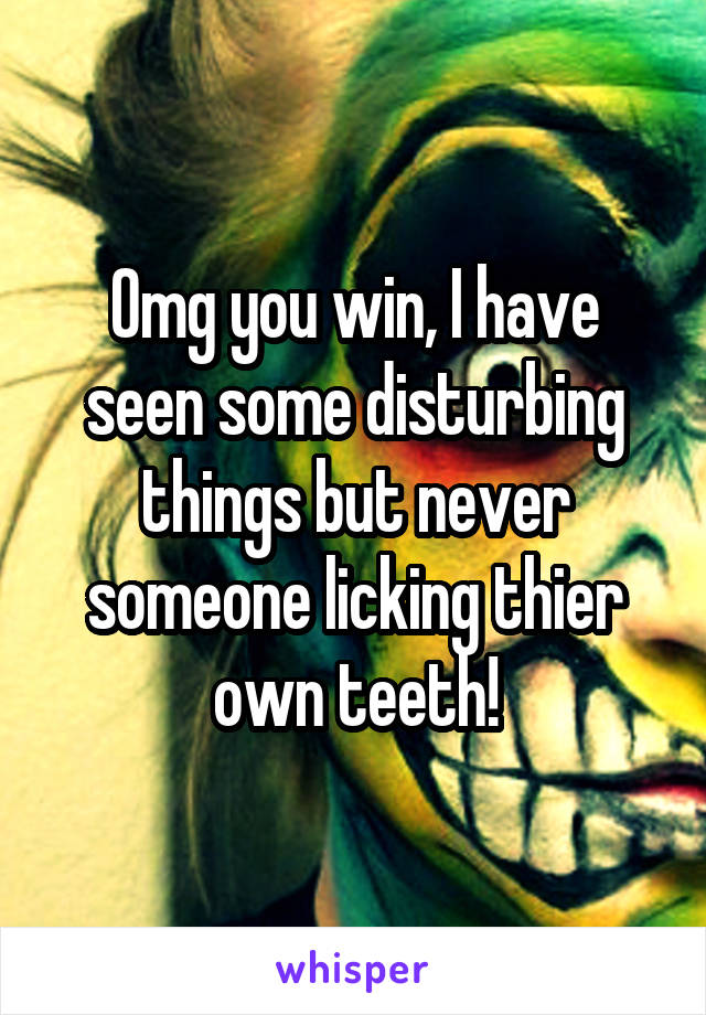 Omg you win, I have seen some disturbing things but never someone licking thier own teeth!