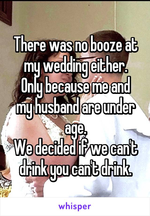 There was no booze at my wedding either.
Only because me and my husband are under age.
We decided if we can't drink you can't drink.