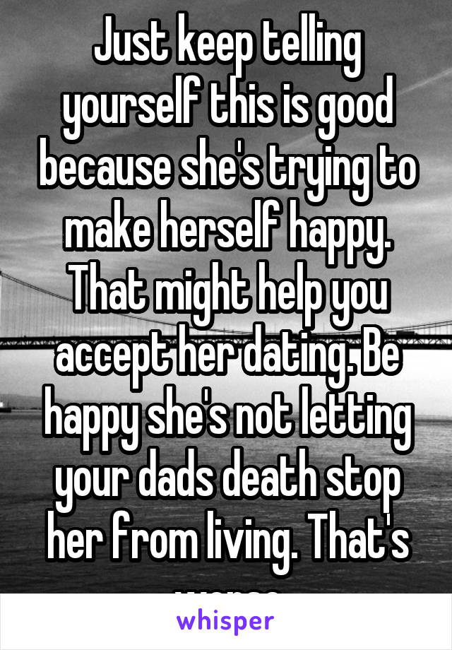 Just keep telling yourself this is good because she's trying to make herself happy. That might help you accept her dating. Be happy she's not letting your dads death stop her from living. That's worse