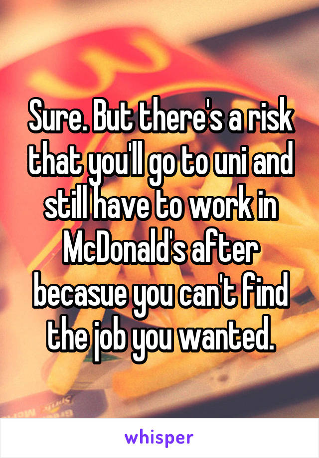 Sure. But there's a risk that you'll go to uni and still have to work in McDonald's after becasue you can't find the job you wanted.