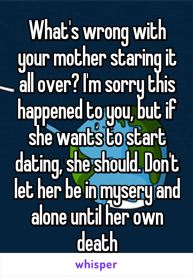 What's wrong with your mother staring it all over? I'm sorry this happened to you, but if she wants to start dating, she should. Don't let her be in mysery and alone until her own death