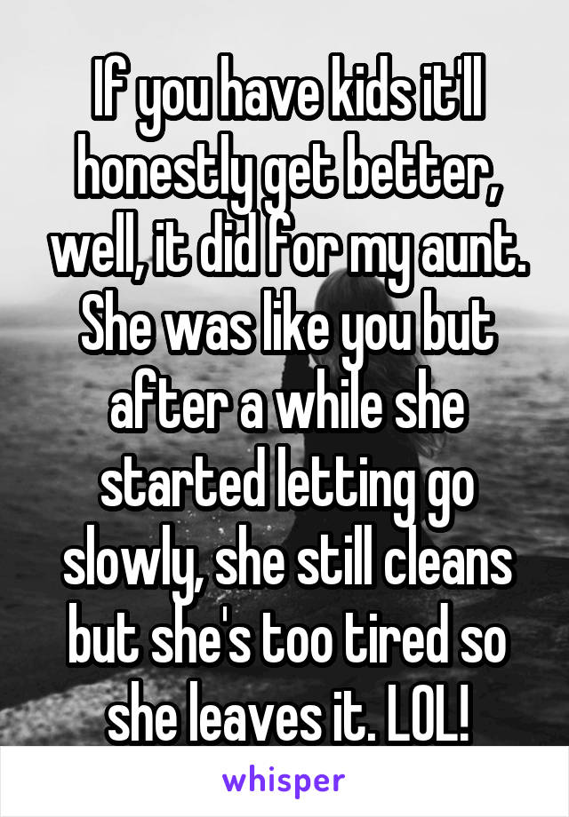 If you have kids it'll honestly get better, well, it did for my aunt. She was like you but after a while she started letting go slowly, she still cleans but she's too tired so she leaves it. LOL!