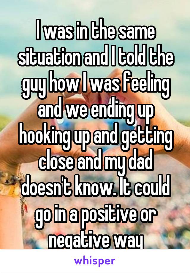 I was in the same situation and I told the guy how I was feeling and we ending up hooking up and getting close and my dad doesn't know. It could go in a positive or negative way