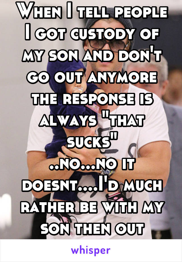 When I tell people I got custody of my son and don't go out anymore the response is always "that sucks"
..no...no it doesnt....I'd much rather be with my son then out partying