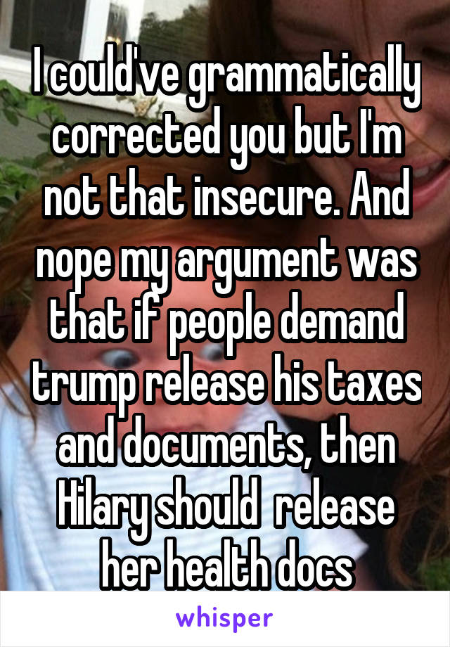 I could've grammatically corrected you but I'm not that insecure. And nope my argument was that if people demand trump release his taxes and documents, then Hilary should  release her health docs