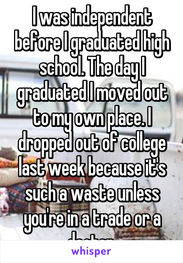 I was independent before I graduated high school. The day I graduated I moved out to my own place. I dropped out of college last week because it's such a waste unless you're in a trade or a doctor.