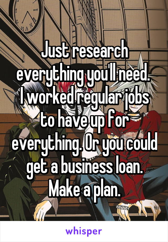 Just research everything you'll need. 
I worked regular jobs to have up for everything. Or you could get a business loan.
Make a plan.