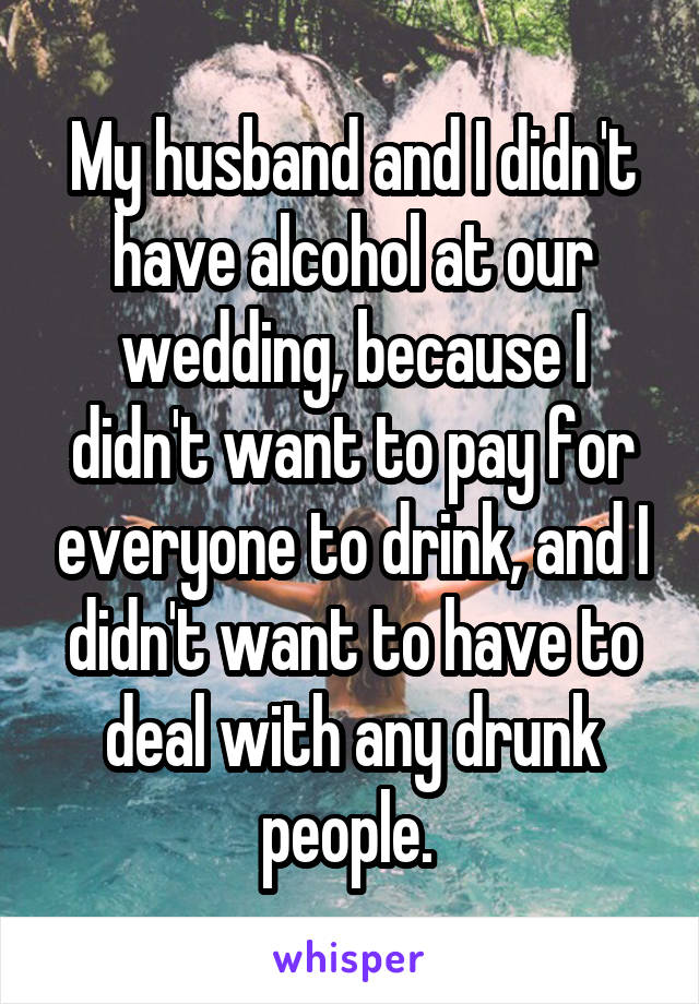 My husband and I didn't have alcohol at our wedding, because I didn't want to pay for everyone to drink, and I didn't want to have to deal with any drunk people. 