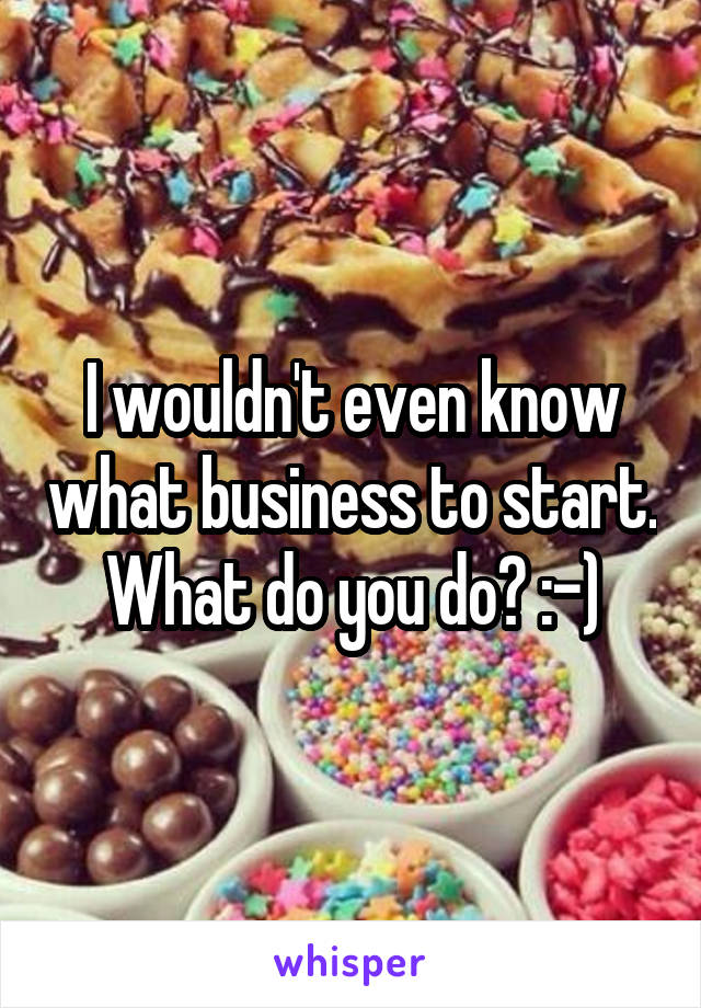 I wouldn't even know what business to start. What do you do? :-)