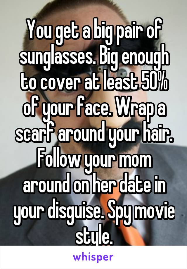 You get a big pair of sunglasses. Big enough to cover at least 50% of your face. Wrap a scarf around your hair. Follow your mom around on her date in your disguise. Spy movie style.