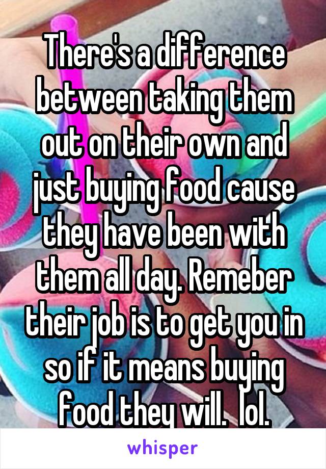 There's a difference between taking them out on their own and just buying food cause they have been with them all day. Remeber their job is to get you in so if it means buying food they will.  lol.