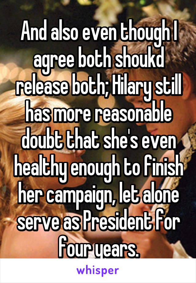 And also even though I agree both shoukd release both; Hilary still has more reasonable doubt that she's even healthy enough to finish her campaign, let alone serve as President for four years.