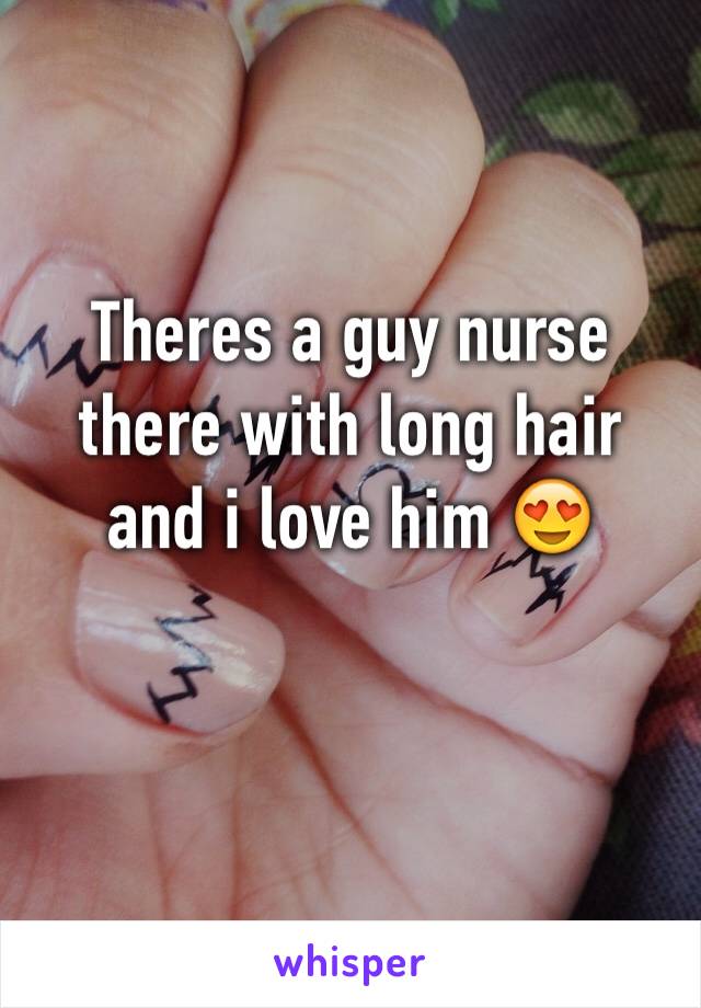 Theres a guy nurse there with long hair and i love him 😍
