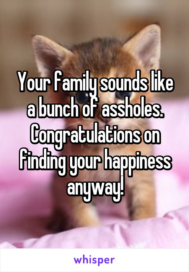 Your family sounds like a bunch of assholes. Congratulations on finding your happiness anyway!