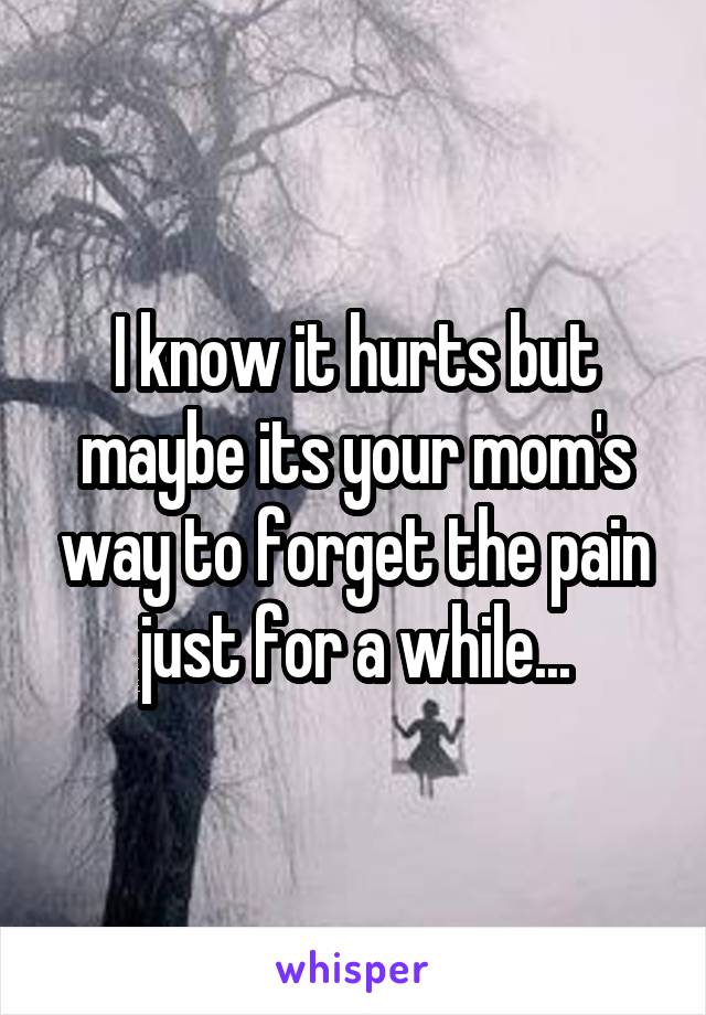 I know it hurts but maybe its your mom's way to forget the pain just for a while...