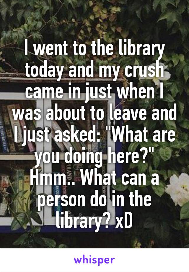 I went to the library today and my crush came in just when I was about to leave and I just asked: "What are you doing here?"
Hmm.. What can a person do in the library? xD