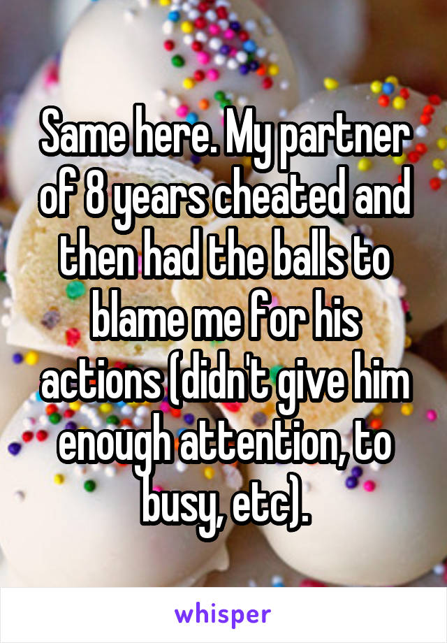 Same here. My partner of 8 years cheated and then had the balls to blame me for his actions (didn't give him enough attention, to busy, etc).