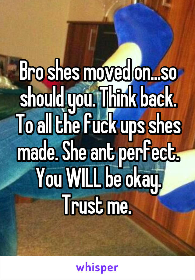 Bro shes moved on...so should you. Think back. To all the fuck ups shes made. She ant perfect. You WILL be okay. Trust me. 