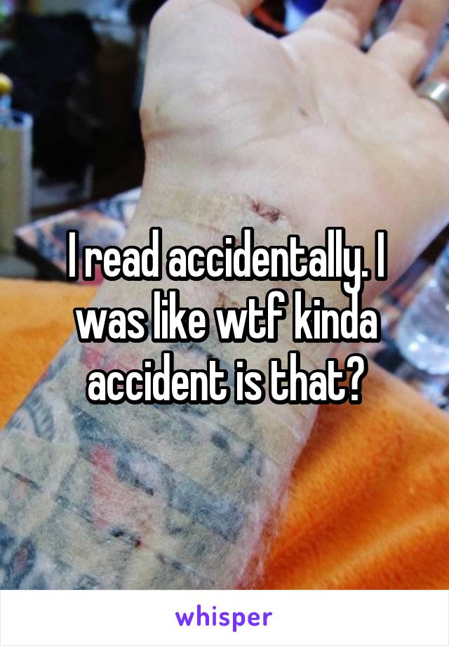 I read accidentally. I was like wtf kinda accident is that?
