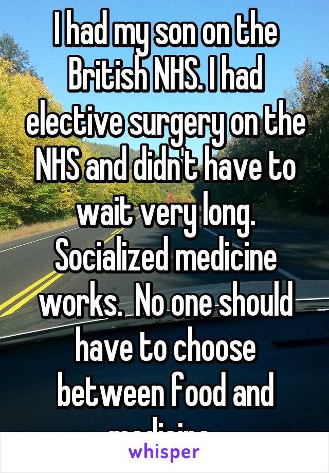 I had my son on the British NHS. I had elective surgery on the NHS and didn't have to wait very long. Socialized medicine works.  No one should have to choose between food and medicine. 