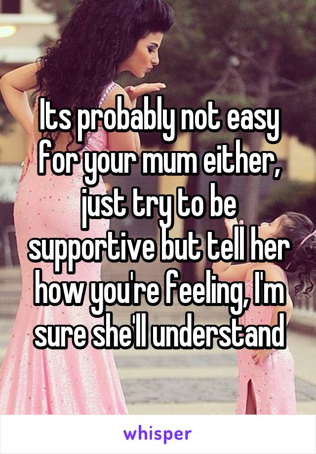 Its probably not easy for your mum either, just try to be supportive but tell her how you're feeling, I'm sure she'll understand
