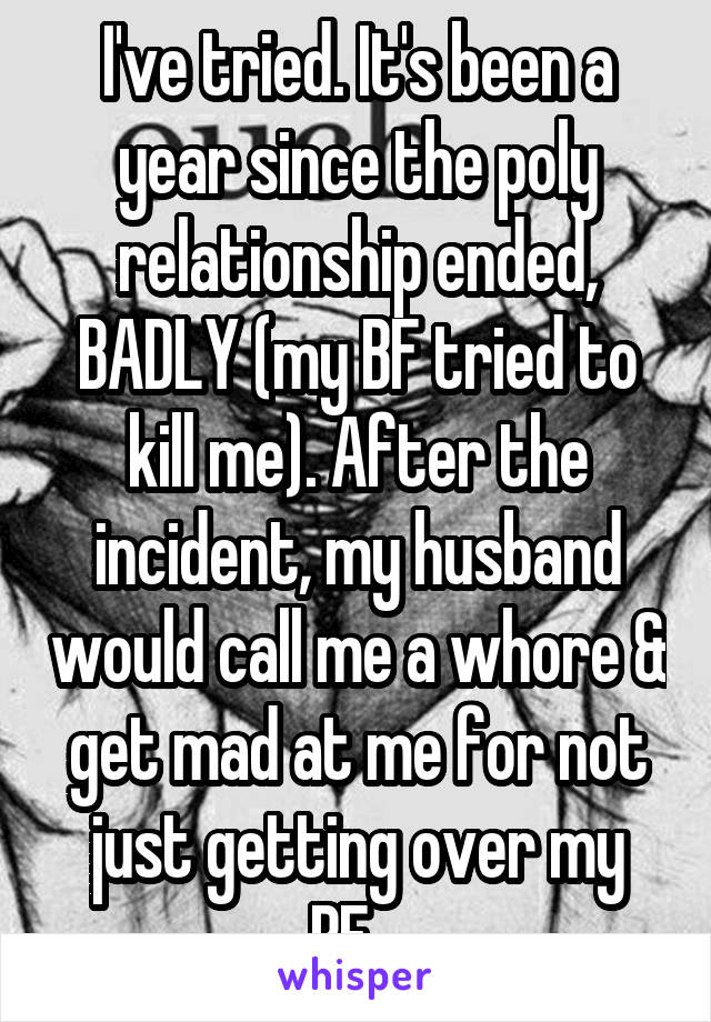 I've tried. It's been a year since the poly relationship ended, BADLY (my BF tried to kill me). After the incident, my husband would call me a whore & get mad at me for not just getting over my BF...