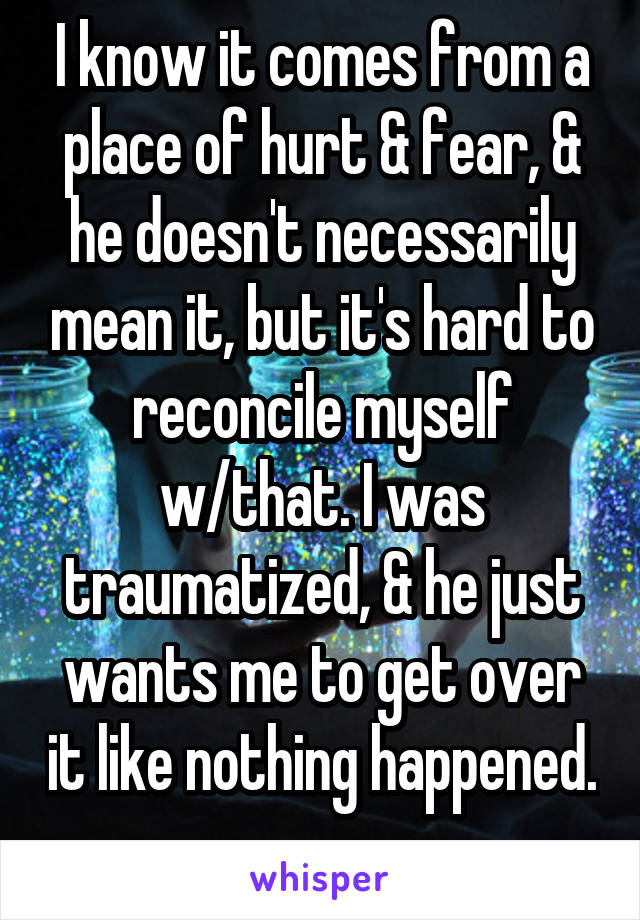 I know it comes from a place of hurt & fear, & he doesn't necessarily mean it, but it's hard to reconcile myself w/that. I was traumatized, & he just wants me to get over it like nothing happened. 